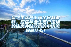 留学生落户上海全日制解释，应届毕业生落户深圳的住房补贴政策的申请流程是什么？
