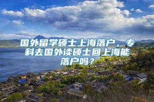 国外留学硕士上海落户，专科去国外读硕士回上海能落户吗？