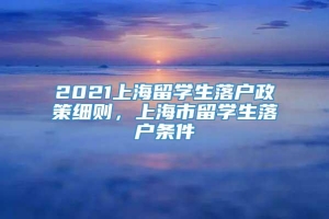 2021上海留学生落户政策细则，上海市留学生落户条件
