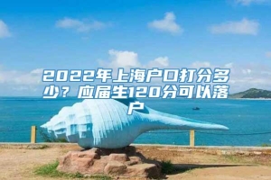 2022年上海户口打分多少？应届生120分可以落户