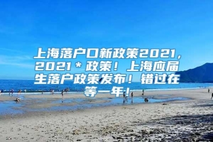 上海落户口新政策2021，2021＊政策！上海应届生落户政策发布！错过在等一年！