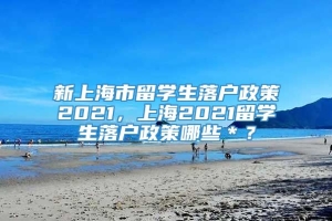 新上海市留学生落户政策2021，上海2021留学生落户政策哪些＊？