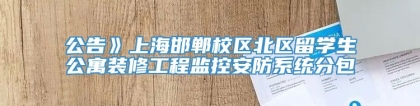 公告》上海邯郸校区北区留学生公寓装修工程监控安防系统分包