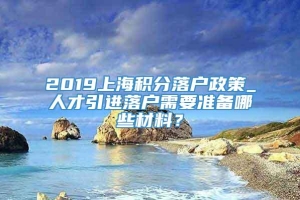 2019上海积分落户政策_人才引进落户需要准备哪些材料？