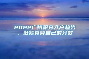 2022广州积分入户趋势，赶紧算算自己的分数