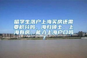 留学生落户上海买房还需要积分吗，海归硕士，上海有房，能入上海户口吗？