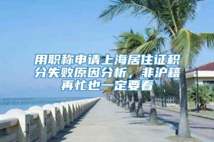 用职称申请上海居住证积分失败原因分析，非沪籍再忙也一定要看
