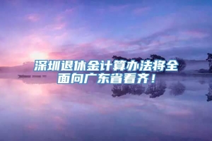 深圳退休金计算办法将全面向广东省看齐！