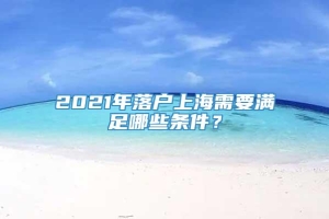 2021年落户上海需要满足哪些条件？