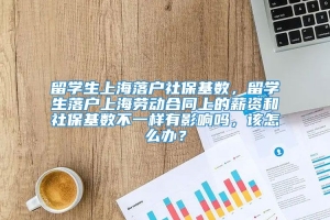 留学生上海落户社保基数，留学生落户上海劳动合同上的薪资和社保基数不一样有影响吗，该怎么办？