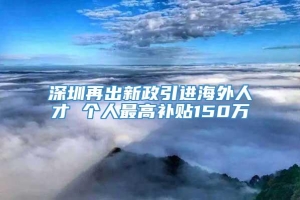 深圳再出新政引进海外人才 个人最高补贴150万