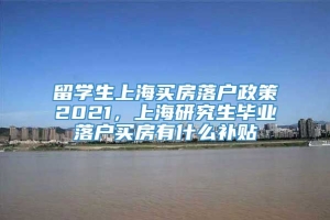 留学生上海买房落户政策2021，上海研究生毕业落户买房有什么补贴