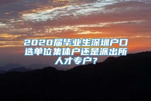 2020届毕业生深圳户口选单位集体户还是派出所人才专户？
