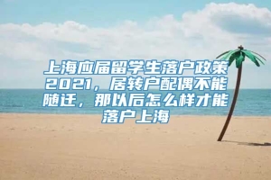 上海应届留学生落户政策2021，居转户配偶不能随迁，那以后怎么样才能落户上海