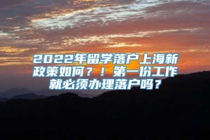 2022年留学落户上海新政策如何？！第一份工作就必须办理落户吗？
