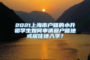 2021上海市户籍的小升初学生如何申请回户籍地或居住地入学？
