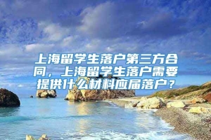 上海留学生落户第三方合同，上海留学生落户需要提供什么材料应届落户？