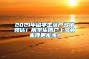 2021年留学生落户政策预估！留学生落户上海会变得更难吗？