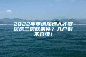 2022年申请深圳人才安居房三房啥条件？入户刻不容缓！