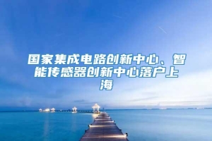 国家集成电路创新中心、智能传感器创新中心落户上海