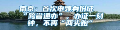 南京：首次申领身份证“跨省通办”，办证一刻钟，不再“两头跑”