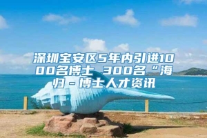 深圳宝安区5年内引进1000名博士 300名“海归－博士人才资讯