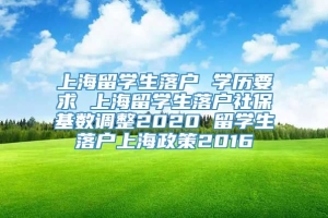 上海留学生落户 学历要求 上海留学生落户社保基数调整2020 留学生落户上海政策2016