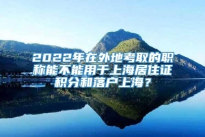 2022年在外地考取的职称能不能用于上海居住证积分和落户上海？
