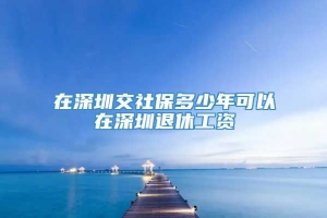 在深圳交社保多少年可以在深圳退休工资