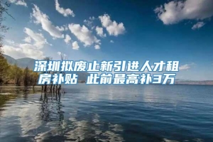 深圳拟废止新引进人才租房补贴 此前最高补3万