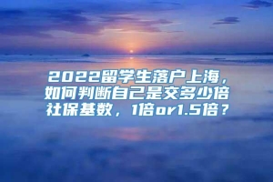 2022留学生落户上海，如何判断自己是交多少倍社保基数，1倍or1.5倍？