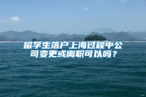 留学生落户上海过程中公司变更或离职可以吗？