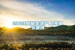 2021应届生落户上海细节条件