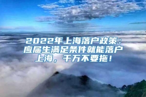 2022年上海落户政策：应届生满足条件就能落户上海，千万不要拖！
