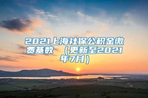 2021上海社保公积金缴费基数 （更新至2021年7月）