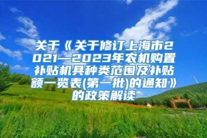 关于《关于修订上海市2021—2023年农机购置补贴机具种类范围及补贴额一览表(第一批)的通知》的政策解读