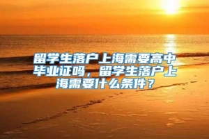 留学生落户上海需要高中毕业证吗，留学生落户上海需要什么条件？