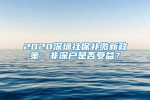 2020深圳社保补缴新政策：非深户是否受益？