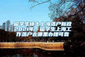 留学生硕士上海落户新政2021年，留学生上海工作落户去哪里办理可靠