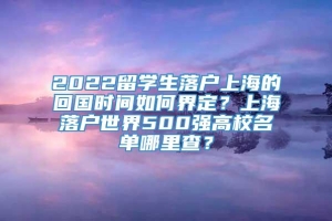 2022留学生落户上海的回国时间如何界定？上海落户世界500强高校名单哪里查？