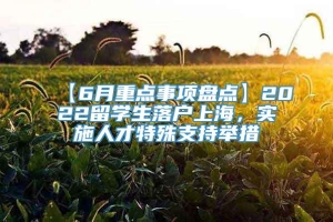 【6月重点事项盘点】2022留学生落户上海，实施人才特殊支持举措