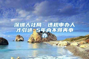 深圳人社局：违规申办人才引进 5年内不得再申办