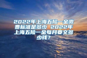 2022年上海五险一金缴费标准是多少 2022年上海五险一金每月要交多少钱？
