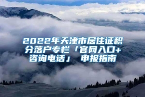2022年天津市居住证积分落户专栏「官网入口+咨询电话」 申报指南