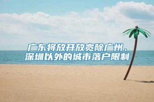 广东将放开放宽除广州、深圳以外的城市落户限制
