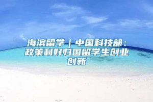 海滨留学｜中国科技部：政策利好归国留学生创业创新
