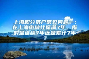 上海积分落户常见问题一：在上海缴纳社保满7年，指的是连续7年还是累计7年？