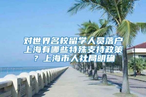 对世界名校留学人员落户上海有哪些特殊支持政策？上海市人社局明确
