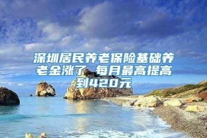 深圳居民养老保险基础养老金涨了 每月最高提高到420元