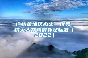 广州黄埔区杰出、优秀、精英人才购房补贴标准（2022）